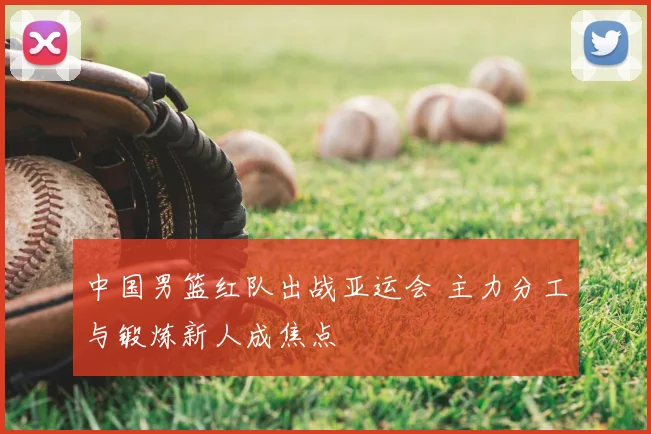 中国男篮红队出战亚运会 主力分工与锻炼新人成焦点