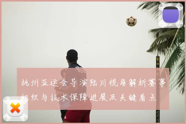 杭州亚运会导演陆川视角解析赛事组织与技术保障进展及关键看点