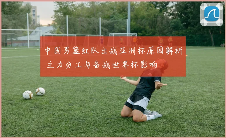 中国男篮红队出战亚洲杯原因解析 主力分工与备战世界杯影响