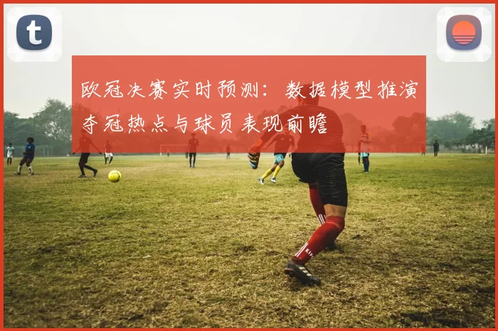 欧冠决赛实时预测：数据模型推演夺冠热点与球员表现前瞻
