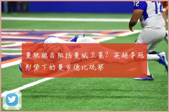 曼联能否阻挡曼城卫冕？英超争冠形势下的曼市德比观察