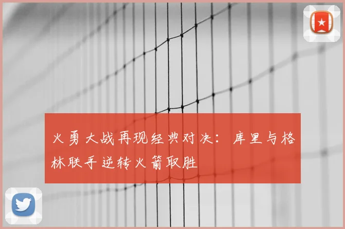 火勇大战再现经典对决：库里与格林联手逆转火箭取胜