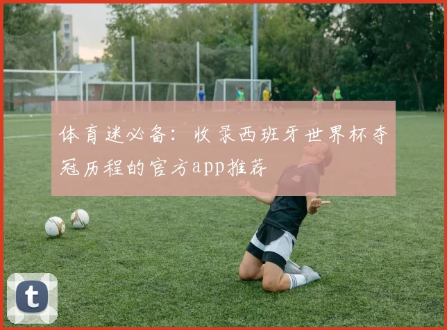 体育迷必备：收录西班牙世界杯夺冠历程的官方app推荐