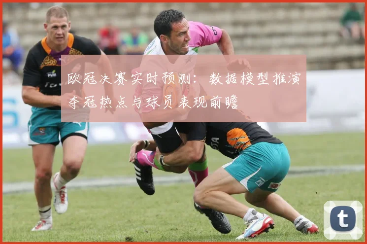 欧冠决赛实时预测：数据模型推演夺冠热点与球员表现前瞻