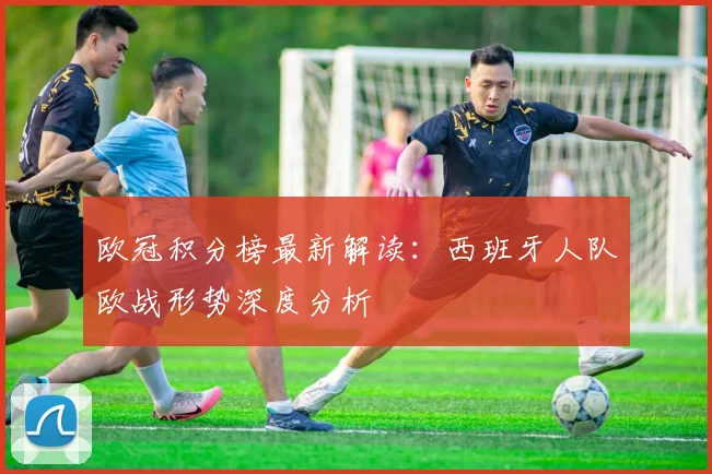 欧冠积分榜最新解读：西班牙人队欧战形势深度分析