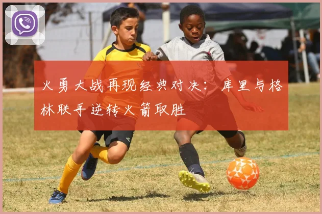 火勇大战再现经典对决：库里与格林联手逆转火箭取胜