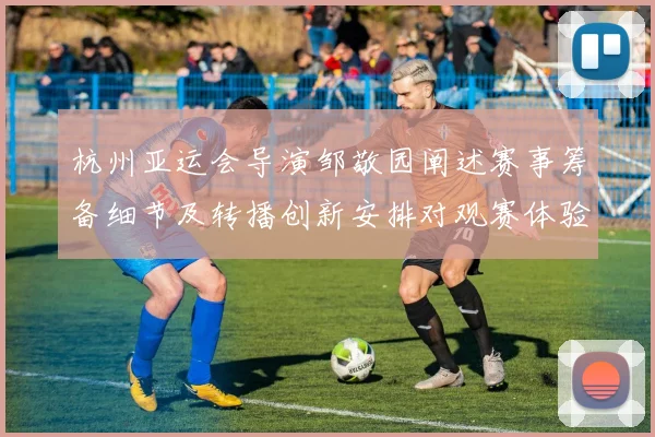 杭州亚运会导演邹敬园阐述赛事筹备细节及转播创新安排对观赛体验影响