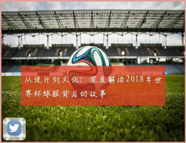 从设计到文化：深度解读2018年世界杯球服背后的故事