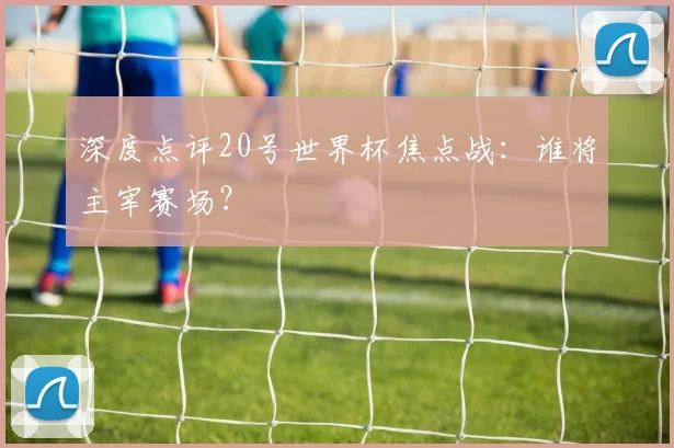 深度点评20号世界杯焦点战：谁将主宰赛场？