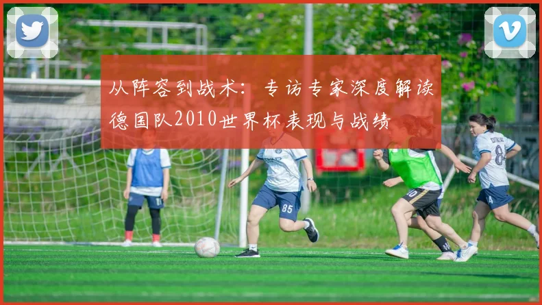 从阵容到战术:专访专家深度解读德国队2010世界杯表现与战绩