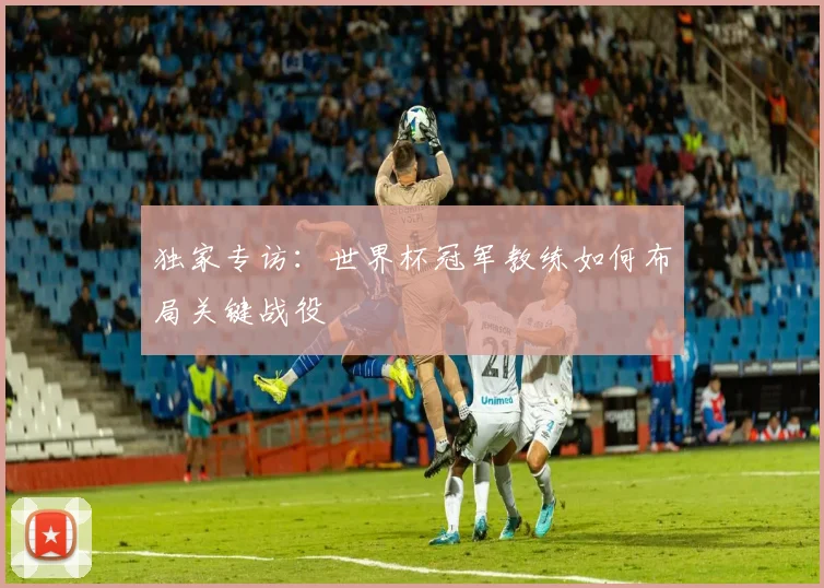 独家专访：世界杯冠军教练如何布局关键战役