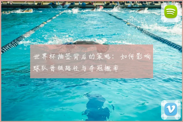世界杯抽签背后的策略:如何影响球队晋级路径与夺冠概率