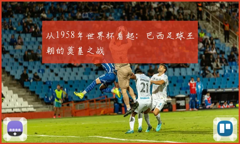 从1958年世界杯看起：巴西足球王朝的奠基之战