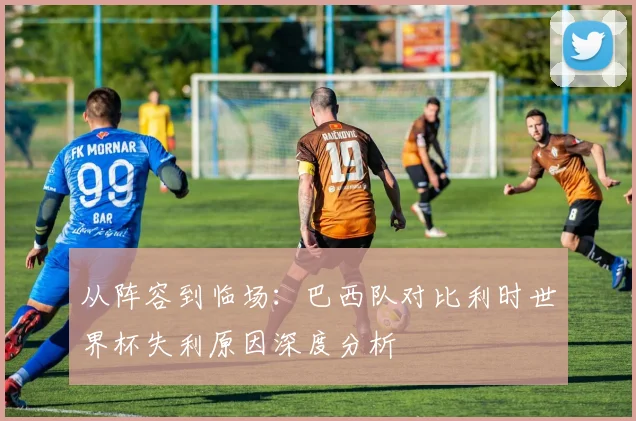 从阵容到临场:巴西队对比利时世界杯失利原因深度分析