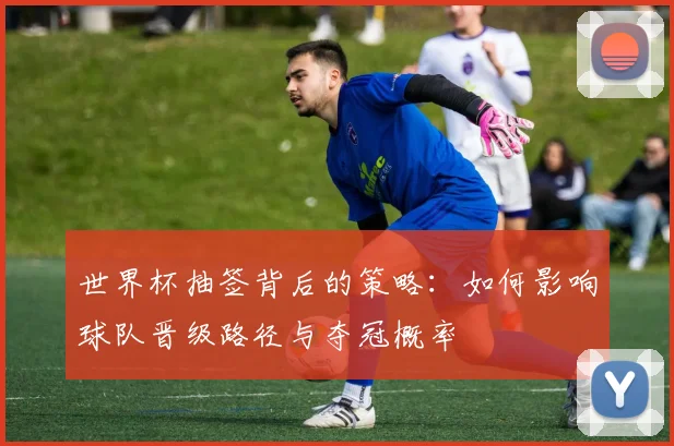 世界杯抽签背后的策略:如何影响球队晋级路径与夺冠概率